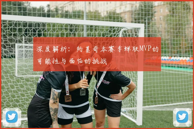 深度解析：约基奇本赛季蝉联MVP的可能性与面临的挑战