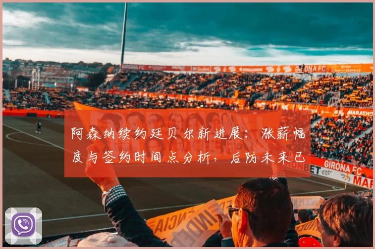 阿森纳续约廷贝尔新进展:涨薪幅度与签约时间点分析,后防未来已锁定
