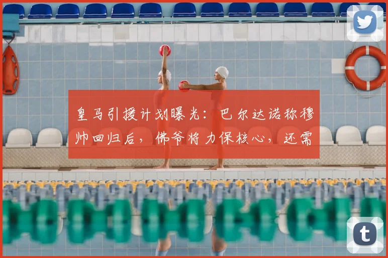 皇马引援计划曝光:巴尔达诺称穆帅回归后,佛爷将力保核心,还需签下五名关键强援