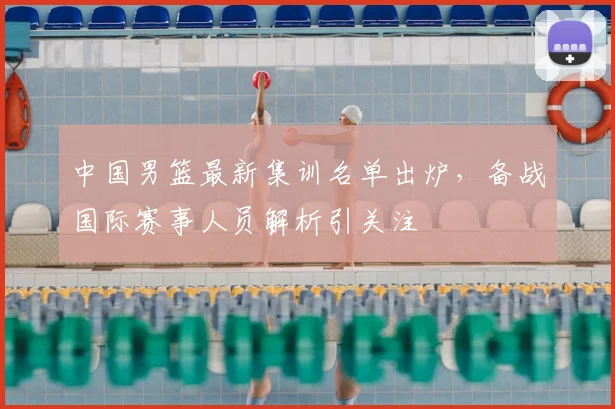 中国男篮最新集训名单出炉,备战国际赛事人员解析引关注