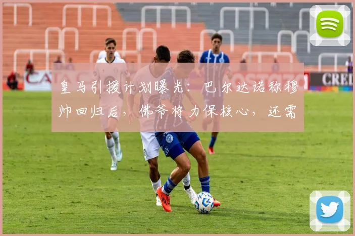 皇马引援计划曝光:巴尔达诺称穆帅回归后,佛爷将力保核心,还需签下五名关键强援