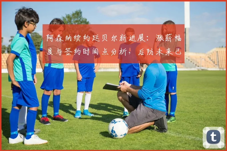 阿森纳续约廷贝尔新进展：涨薪幅度与签约时间点分析，后防未来已锁定